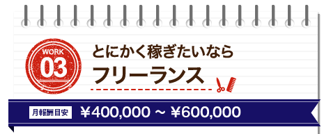 WORK03 とにかく稼ぎたいならフリーランス、月報酬目安￥400,000～￥600,000